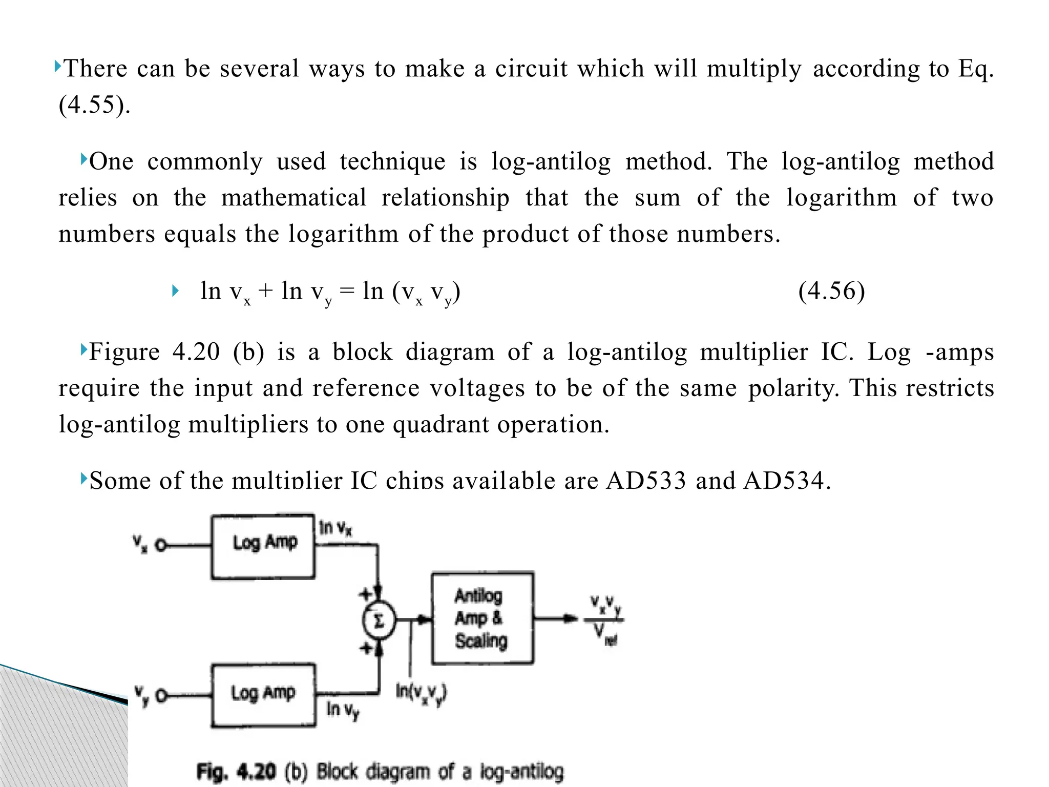 There can be several ways to make a circuit which will multiply according to Eq.
(4.55).
One commonly used technique is log-antilog method. The log-antilog method
relies on the mathematical relationship that the sum of the logarithm of two
numbers equals the logarithm of the product of those numbers.
 ln vx + ln vy = ln (vx vy) (4.56)
Figure 4.20 (b) is a block diagram of a log-antilog multiplier IC. Log -amps
require the input and reference voltages to be of the same polarity. This restricts
log-antilog multipliers to one quadrant opera­
tion.
Some of the multiplier IC chips avail­
able are AD533 and AD534.
 