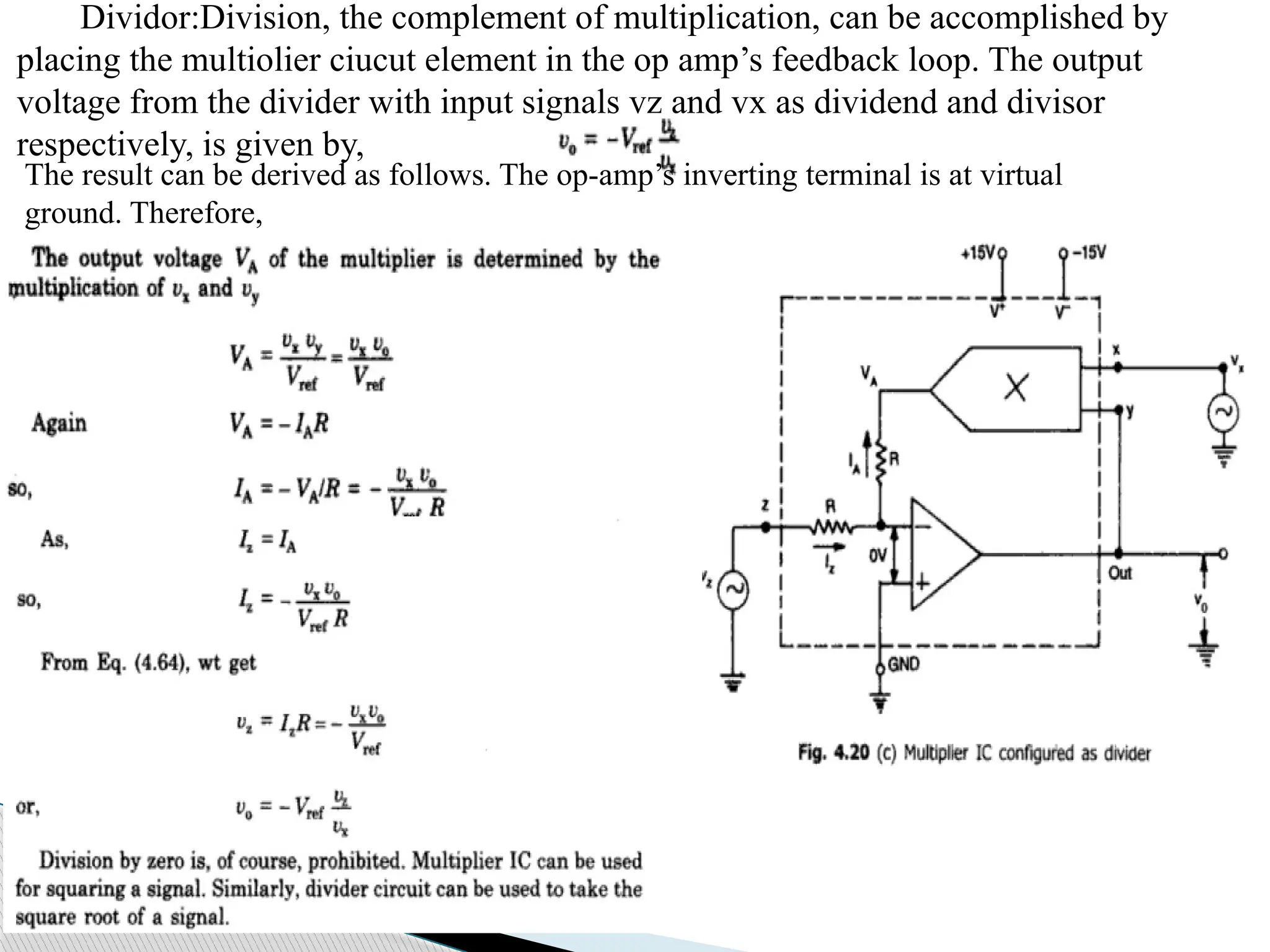 Dividor:Division, the complement of multiplication, can be accomplished by
placing the multiolier ciucut element in the op amp’s feedback loop. The output
voltage from the divider with input signals vz and vx as dividend and divisor
respectively, is given by,
The result can be derived as follows. The op-amp’s inverting terminal is at virtual
ground. Therefore,
 