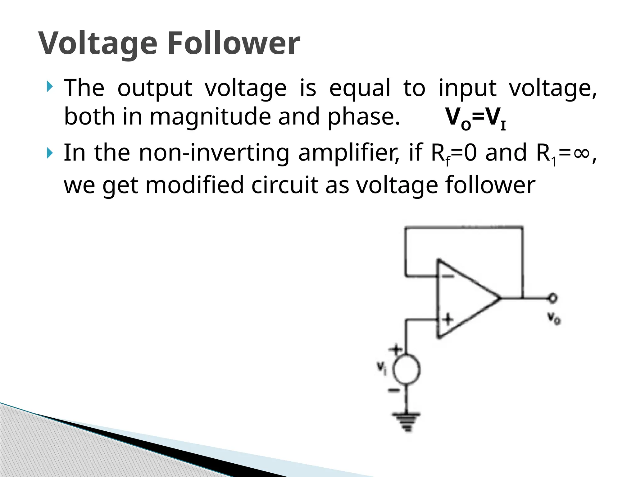  The output voltage is equal to input voltage,
both in magnitude and phase. VO=VI
 In the non-inverting amplifier, if Rf=0 and R1= ,
∞
we get modified circuit as voltage follower
Voltage Follower
 