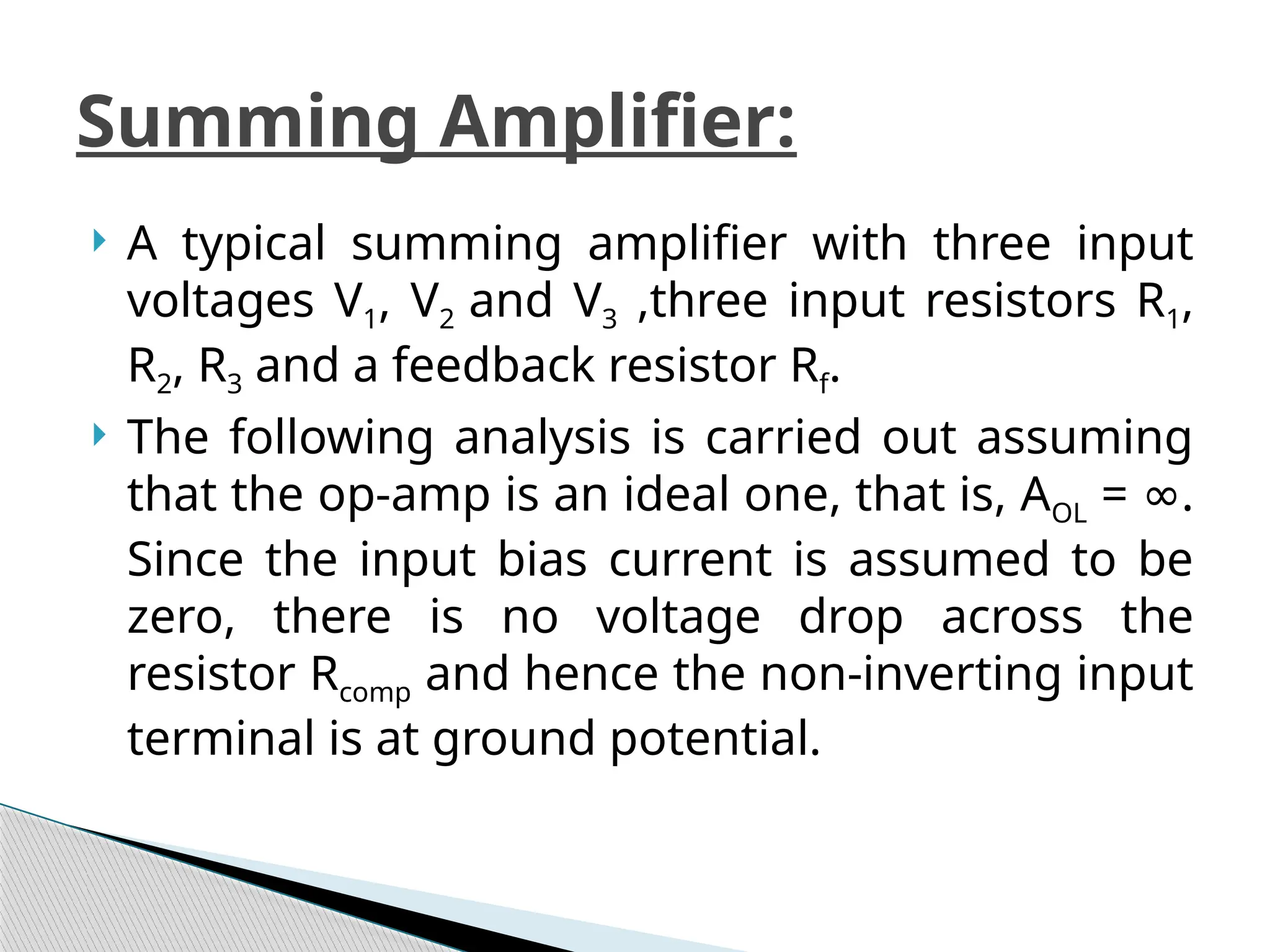  A typical summing amplifier with three input
voltages V1, V2 and V3 ,three input resistors R1,
R2, R3 and a feedback resistor Rf.
 The following analysis is carried out assuming
that the op-amp is an ideal one, that is, AOL = .
∞
Since the input bias current is assumed to be
zero, there is no voltage drop across the
resistor Rcomp and hence the non-inverting input
terminal is at ground potential.
Summing Amplifier:
 