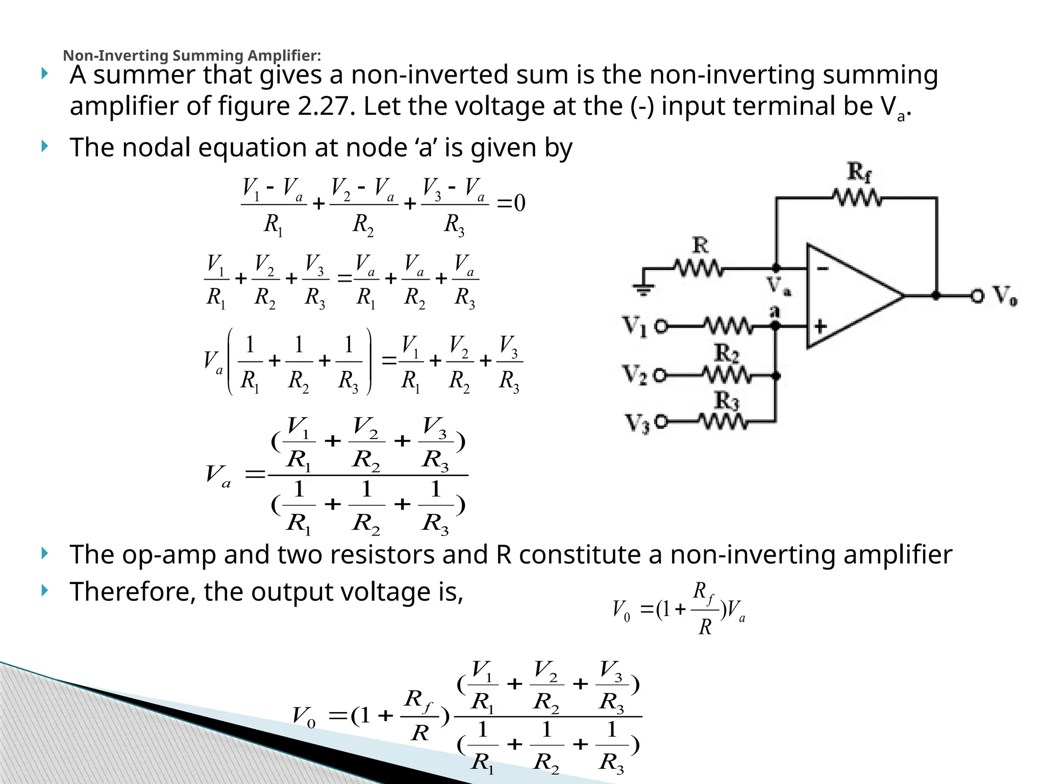  A summer that gives a non-inverted sum is the non-inverting summing
amplifier of figure 2.27. Let the voltage at the (-) input terminal be Va.
 The nodal equation at node ‘a’ is given by
 The op-amp and two resistors and R constitute a non-inverting amplifier
 Therefore, the output voltage is,
Non-Inverting Summing Amplifier:
0
3
3
2
2
1
1






R
V
V
R
V
V
R
V
V a
a
a
3
2
1
3
3
2
2
1
1
R
V
R
V
R
V
R
V
R
V
R
V a
a
a





3
3
2
2
1
1
3
2
1
1
1
1
R
V
R
V
R
V
R
R
R
Va 












)
1
1
1
(
)
(
3
2
1
3
3
2
2
1
1
R
R
R
R
V
R
V
R
V
Va





)
1
1
1
(
)
(
)
1
(
3
2
1
3
3
2
2
1
1
0
R
R
R
R
V
R
V
R
V
R
R
V f






a
f
V
R
R
V )
1
(
0 

 