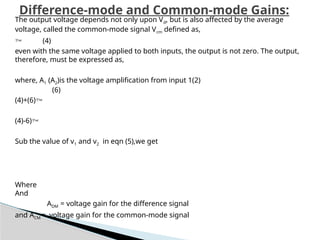 Difference-mode and Common-mode Gains:
The output voltage depends not only upon Vd, but is also affected by the average
voltage, called the common-mode signal Vcm defined as,
 (4)
even with the same voltage applied to both inputs, the output is not zero. The output,
therefore, must be ex­
pressed as,
where, A1 (A2)is the voltage amplification from input 1(2)
(6)
(4)+(6)
(4)-6)
Sub the value of v1 and v2 in eqn (5),we get
Where
And
ADM = voltage gain for the difference signal
and ACM = voltage gain for the common-mode signal
 
