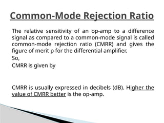 The relative sensitivity of an op-amp to a difference
signal as compared to a common-mode signal is called
common-mode rejection ratio (CMRR) and gives the
figure of merit p for the differential amplifier.
So,
CMRR is given by
CMRR is usually expressed in decibels (dB). Higher the
value of CMRR better is the op-amp.
Common-Mode Rejection Ratio
 