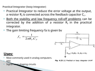  Practical Integrator to reduce the error voltage at the output,
a resistor RF is connected across the feedback capacitor CF .
 Both the stability and low frequency roll-off problems can be
corrected by the addition of a resistor RF in the practical
integrator.
 The gain limiting frequency fa is given by
Uses:
 Most commonly used in analog computers.
 ADC
 Signal wave shaping circuits
Practical Integrator (lossy integrator)
F
F
a
C
R
f

2
1

 