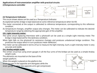 Applications of instrumentation amplifier with practical circuits
(i)Temperature controller
(ii) Temperature Indicator:
The circuit shown above can be used as a Temperature Indicator.
As explained earlier, bridge is kept balanced at some reference temperature when Vo=0V.
The meter connected at the output is calibrated to reference temperature, corresponding to this reference
condition.
As temperature changes, amplifier output also changes. The meter can be calibrated to indicate the desired
temperature range by selecting the appropriate gain of the amplifier.
(iii). Light intensity meter:
The same circuit replacing thermistor with a photocell can be used as a simple Light intensity meter. The
bridge is kept balanced for the darkness condition.
When light falls on the photocell its resistance changes and produces unbalanced bridge condition. This
produces the output which in turn produces meter deflection.
The meter can be calibrated in terms of lux to measure the light intensity. Such a Light intensity meter is very
accurate and stable.
(iv). Analog weight scale:
The similar circuit but using strain gauges in all the four arms of the bridge can be used as a simple Analog
weight scale.
The elements are mounted on the base of the
weight platform.
When the weight is placed on the platform the
strain gauges in the opposite arm elongates while the
strain gauge in other two opposite arms get compressed.
 