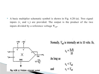  A basic multiplier schematic symbol is shown in Fig. 4.20 (a). Two signal
inputs (vx and vy) are provided. The output is the product of the two
inputs divided by a reference voltage Vref.
 