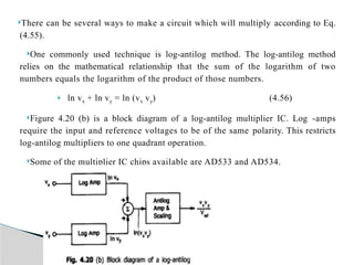There can be several ways to make a circuit which will multiply according to Eq.
(4.55).
One commonly used technique is log-antilog method. The log-antilog method
relies on the mathematical relationship that the sum of the logarithm of two
numbers equals the logarithm of the product of those numbers.
 ln vx + ln vy = ln (vx vy) (4.56)
Figure 4.20 (b) is a block diagram of a log-antilog multiplier IC. Log -amps
require the input and reference voltages to be of the same polarity. This restricts
log-antilog multipliers to one quadrant opera­
tion.
Some of the multiplier IC chips avail­
able are AD533 and AD534.
 