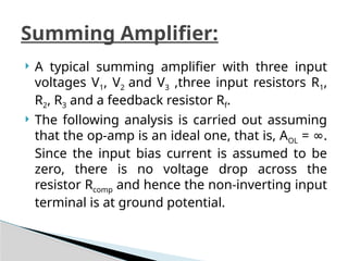  A typical summing amplifier with three input
voltages V1, V2 and V3 ,three input resistors R1,
R2, R3 and a feedback resistor Rf.
 The following analysis is carried out assuming
that the op-amp is an ideal one, that is, AOL = .
∞
Since the input bias current is assumed to be
zero, there is no voltage drop across the
resistor Rcomp and hence the non-inverting input
terminal is at ground potential.
Summing Amplifier:
 