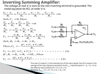 )
2
(
3
)
(
,
3
,
)
1
(
)
(
)
(
,
,
)
(
)
(
0
,
0
,
0
3
2
1
0
3
2
1
3
2
1
0
3
2
1
0
3
2
1
3
3
2
2
1
1
0
3
3
2
2
1
1
0
0
3
3
2
2
1
1
0
3
3
2
2
1
1































































V
V
V
V
Then
R
R
R
R
If
V
V
V
V
R
R
V
V
V
V
Then
R
R
R
R
Sub
R
R
V
R
R
V
R
R
V
V
R
V
R
V
R
V
R
V
R
V
R
V
R
V
R
V
Then
V
Sub
R
V
V
R
V
V
R
V
V
R
V
V
f
f
f
f
f
f
f
f
f
a
f
a
a
a
a
The voltage at nod ‘a’ is zero as the non-inverting terminal is grounded. The
nodal equation be KCL at node ‘a’ is
Thus eqn (1) output Vo is the inverted sum of the input signals. Eqn (2) is output is the
average of the input signals (inverted).To find Rcomp, make all inputs V1 = V2 = V3 = 0. So
the effective input resistance Ri = R1 || R2 || R3.
Therefore, Rcomp = Ri || Rf = R1 || R2 || R3 || R,f.
Inverting Summing Amplifier:
 