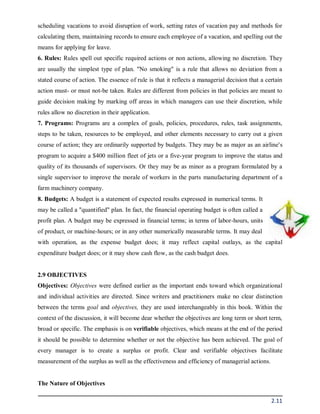 2.11
scheduling vacations to avoid disruption of work, setting rates of vacation pay and methods for
calculating them, maintaining records to ensure each employee of a vacation, and spelling out the
means for applying for leave.
6. Rules: Rules spell out specific required actions or non actions, allowing no discretion. They
are usually the simplest type of plan. "No smoking" is a rule that allows no deviation from a
stated course of action. The essence of rule is that it reflects a managerial decision that a certain
action must- or must not-be taken. Rules are different from policies in that policies are meant to
guide decision making by marking off areas in which managers can use their discretion, while
rules allow no discretion in their application.
7. Programs: Programs are a complex of goals, policies, procedures, rules, task assignments,
steps to be taken, resources to be employed, and other elements necessary to carry out a given
course of action; they are ordinarily supported by budgets. They may be as major as an airline's
program to acquire a $400 million fleet of jets or a five-year program to improve the status and
quality of its thousands of supervisors. Or they may be as minor as a program formulated by a
single supervisor to improve the morale of workers in the parts manufacturing department of a
farm machinery company.
8. Budgets: A budget is a statement of expected results expressed in numerical terms. It
may be called a "quantified" plan. In fact, the financial operating budget is often called a
profit plan. A budget may be expressed in financial terms; in terms of labor-hours, units
of product, or machine-hours; or in any other numerically measurable terms. It may deal
with operation, as the expense budget does; it may reflect capital outlays, as the capital
expenditure budget does; or it may show cash flow, as the cash budget does.
2.9 OBJECTIVES
Objectives: Objectives were defined earlier as the important ends toward which organizational
and individual activities are directed. Since writers and practitioners make no clear distinction
between the terms goal and objectives, they are used interchangeably in this book. Within the
context of the discussion, it will become dear whether the objectives are long term or short term,
broad or specific. The emphasis is on verifiable objectives, which means at the end of the period
it should be possible to determine whether or not the objective has been achieved. The goal of
every manager is to create a surplus or profit. Clear and verifiable objectives facilitate
measurement of the surplus as well as the effectiveness and efficiency of managerial actions.
The Nature of Objectives
 