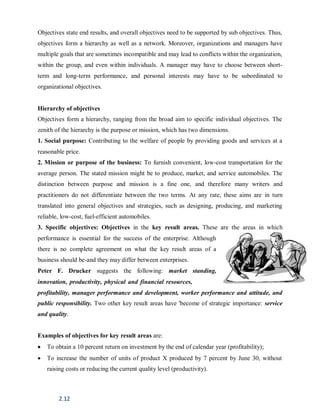 2.12
Objectives state end results, and overall objectives need to be supported by sub objectives. Thus,
objectives form a hierarchy as well as a network. Moreover, organizations and managers have
multiple goals that are sometimes incompatible and may lead to conflicts within the organization,
within the group, and even within individuals. A manager may have to choose between short-
term and long-term performance, and personal interests may have to be subordinated to
organizational objectives.
Hierarchy of objectives
Objectives form a hierarchy, ranging from the broad aim to specific individual objectives. The
zenith of the hierarchy is the purpose or mission, which has two dimensions.
1. Social purpose: Contributing to the welfare of people by providing goods and services at a
reasonable price.
2. Mission or purpose of the business: To furnish convenient, low-cost transportation for the
average person. The stated mission might be to produce, market, and service automobiles. The
distinction between purpose and mission is a fine one, and therefore many writers and
practitioners do not differentiate between the two terms. At any rate, these aims are in turn
translated into general objectives and strategies, such as designing, producing, and marketing
reliable, low-cost, fuel-efficient automobiles.
3. Specific objectives: Objectives in the key result areas. These are the areas in which
performance is essential for the success of the enterprise. Although
there is no complete agreement on what the key result areas of a
business should be-and they may differ between enterprises.
Peter F. Drucker suggests the following: market standing,
innovation, productivity, physical and financial resources,
profitability, manager performance and development, worker performance and attitude, and
public responsibility. Two other key result areas have 'become of strategic importance: service
and quality.
Examples of objectives for key result areas are:
 To obtain a 10 percent return on investment by the end of calendar year (profitability);
 To increase the number of units of product X produced by 7 percent by June 30, without
raising costs or reducing the current quality level (productivity).
 