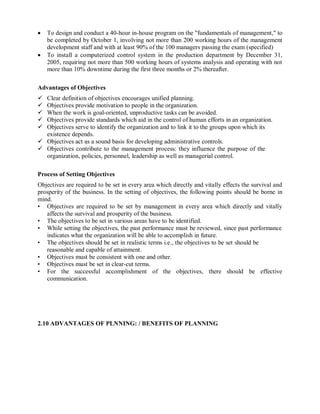  To design and conduct a 40-hour in-house program on the "fundamentals of management," to
be completed by October 1, involving not more than 200 working hours of the management
development staff and with at least 90% of the 100 managers passing the exam (specified)
 To install a computerized control system in the production department by December 31,
2005, requiring not more than 500 working hours of systems analysis and operating with not
more than 10% downtime during the first three months or 2% thereafter.
Advantages of Objectives
 Clear definition of objectives encourages unified planning.
 Objectives provide motivation to people in the organization.
 When the work is goal-oriented, unproductive tasks can be avoided.
 Objectives provide standards which aid in the control of human efforts in an organization.
 Objectives serve to identify the organization and to link it to the groups upon which its
existence depends.
 Objectives act as a sound basis for developing administrative controls.
 Objectives contribute to the management process: they influence the purpose of the
organization, policies, personnel, leadership as well as managerial control.
Process of Setting Objectives
Objectives are required to be set in every area which directly and vitally effects the survival and
prosperity of the business. In the setting of objectives, the following points should be borne in
mind.
• Objectives are required to be set by management in every area which directly and vitally
affects the survival and prosperity of the business.
• The objectives to be set in various areas have to be identified.
• While setting the objectives, the past performance must be reviewed, since past performance
indicates what the organization will be able to accomplish in future.
• The objectives should be set in realistic terms i.e., the objectives to be set should be
reasonable and capable of attainment.
• Objectives must be consistent with one and other.
• Objectives must be set in clear-cut terms.
• For the successful accomplishment of the objectives, there should be effective
communication.
2.10 ADVANTAGES OF PLNNING: / BENEFITS OF PLANNING
 