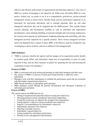 2.16
effective and efficient achievement of organizational and individual objectives. This view of
MBO as a system of managing is not shared by all. While some still define MBO in a very
narrow, limited way, we prefer to see it as a comprehensive goal-driven, success-oriented
management system as shown below. Besides being used for performance appraisal, as an
instrument for motivating individuals, and in strategic planning, there are still other
managerial subsystems that can be integrated into the MBO process. They include human
resource planning and development (staffing as well as individual and organization
development), career planning (building on personal strengths and overcoming weaknesses),
the reward system (paying for performance), budgeting (planning and controlling), and other
managerial activities important for a specific position. These various managerial activities
need to be integrated into a system. In short, MBO, to be effective, must be considered a way
of managing as shown in below, and not an addition to the managerial job.
MBO Definition:
• “MBO is a process whereby the superior and the mangers of an organization jointly identify
its common goals, define each individual’s major area of responsibility in terms of results
expected of him, and use these measures as guides for operating the unit and assessing the
contribution of each of its members.”
Features of MBO
• MBO is concerned with goal setting and planning for individual managers and their units.
• The essence of MBO is a process of joint goal setting between a supervisor and a
subordinate.
• Managers work with their subordinates to establish the performance goals that are consistent
with their higher organizational objectives.
• MBO focuses attention on appropriate goals and plans.
• MBO facilitates control through the periodic development and subsequent evaluation of
individual goals and plans.
Process of MBO:
The various steps in the MBO process are
• Setting of organizational purpose& objectives (long term objectives)
• Planning premises (certain assumptions about future happenings.
• Fixing Key result areas (it indicates the strength of the organization)
• Setting superior’s objectives (long term &short term objective).
• Superior’s recommendations for subordinate’s objectives.
• Subordinates statement of his objective.
• Matching of goals& resources.
• Subordinate’s agreed objectives
• Setting standard for subordinate performance
• Periodic review and appraisal of performance.
 