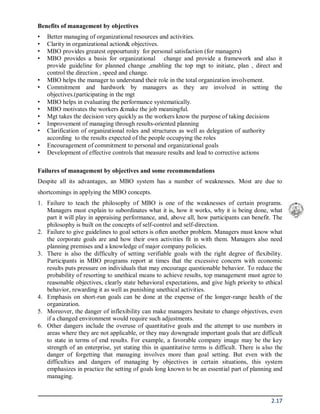 2.17
Benefits of management by objectives
• Better managing of organizational resources and activities.
• Clarity in organizational action& objectives.
• MBO provides greatest oppourtunity for personal satisfaction (for managers)
• MBO provides a basis for organizational change and provide a framework and also it
provide guideline for planned change ,enabling the top mgt to initiate, plan , direct and
control the direction , speed and change.
• MBO helps the manager to understand their role in the total organization involvement.
• Commitment and hardwork by managers as they are involved in setting the
objectives.(participating in the mgt
• MBO helps in evaluating the performance systematically.
• MBO motivates the workers &make the job meaningful.
• Mgt takes the decision very quickly as the workers know the purpose of taking decisions
• Improvement of managing through results-oriented planning
• Clarification of organizational roles and structures as well as delegation of authority
according to the results expected of the people occupying the roles
• Encouragement of commitment to personal and organizational goals
• Development of effective controls that measure results and lead to corrective actions
Failures of management by objectives and some recommendations
Despite all its advantages, an MBO system has a number of weaknesses. Most are due to
shortcomings in applying the MBO concepts.
1. Failure to teach the philosophy of MBO is one of the weaknesses of certain programs.
Managers must explain to subordinates what it is, how it works, why it is being done, what
part it will play in appraising performance, and, above all, how participants can benefit. The
philosophy is built on the concepts of self-control and self-direction.
2. Failure to give guidelines to goal setters is often another problem. Managers must know what
the corporate goals are and how their own activities fit in with them. Managers also need
planning premises and a knowledge of major company policies.
3. There is also the difficulty of setting verifiable goals with the right degree of flexibility.
Participants in MBO programs report at times that the excessive concern with economic
results puts pressure on individuals that may encourage questionable behavior. To reduce the
probability of resorting to unethical means to achieve results, top management must agree to
reasonable objectives, clearly state behavioral expectations, and give high priority to ethical
behavior, rewarding it as well as punishing unethical activities.
4. Emphasis on short-run goals can be done at the expense of the longer-range health of the
organization.
5. Moreover, the danger of inflexibility can make managers hesitate to change objectives, even
if a changed environment would require such adjustments.
6. Other dangers include the overuse of quantitative goals and the attempt to use numbers in
areas where they are not applicable, or they may downgrade important goals that are difficult
to state in terms of end results. For example, a favorable company image may be the key
strength of an enterprise, yet stating this in quantitative terms is difficult. There is also the
danger of forgetting that managing involves more than goal setting. But even with the
difficulties and dangers of managing by objectives in certain situations, this system
emphasizes in practice the setting of goals long known to be an essential part of planning and
managing.
 