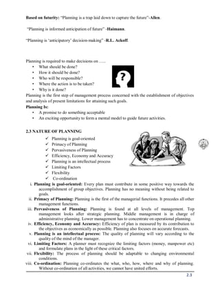 2.3
Based on futurity: “Planning is a trap laid down to capture the future”-Allen.
“Planning is informed anticipation of future” -Haimann.
“Planning is ‘anticipatory’ decision-making” -R.L. Ackoff.
Planning is required to make decisions on …..
• What should be done?
• How it should be done?
• Who will be responsible?
• Where the action is to be taken?
• Why is it done?
Planning is the first step of management process concerned with the establishment of objectives
and analysis of present limitations for attaining such goals.
Planning Is:
• A promise to do something acceptable
• An exciting opportunity to form a mental model to guide future activities.
2.3 NATURE OF PLANNING
 Planning is goal-oriented
 Primacy of Planning
 Pervasiveness of Planning
 Efficiency, Economy and Accuracy
 Planning is an intellectual process
 Limiting Factors
 Flexibility
 Co-ordination
i. Planning is goal-oriented: Every plan must contribute in some positive way towards the
accomplishment of group objectives. Planning has no meaning without being related to
goals.
ii. Primacy of Planning: Planning is the first of the managerial functions. It precedes all other
management functions.
iii. Pervasiveness of Planning: Planning is found at all levels of management. Top
management looks after strategic planning. Middle management is in charge of
administrative planning. Lower management has to concentrate on operational planning.
iv. Efficiency, Economy and Accuracy: Efficiency of plan is measured by its contribution to
the objectives as economically as possible. Planning also focuses on accurate forecasts.
v. Planning is an intellectual process: The quality of planning will vary according to the
quality of the mind of the manager.
vi. Limiting Factors: A planner must recognize the limiting factors (money, manpower etc)
and formulate plans in the light of these critical factors.
vii. Flexibility: The process of planning should be adaptable to changing environmental
conditions.
viii. Co-ordination: Planning co-ordinates the what, who, how, where and why of planning.
Without co-ordination of all activities, we cannot have united efforts.
 