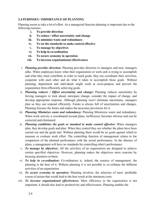 2.4
2.4 PURPOSES / IMPORTANCE OF PLANNING
Planning seems to take a lot of effort. As a managerial function planning is important due to the
following reasons:-
i. To provide direction
ii. To reduce / offset uncertainty and change
iii. To minimize waste and redundancy
iv. To set the standards to make control effective
v. To manage by objectives
vi. To help in co-ordination
vii. To secure economy in operation
viii. To increase organizational effectiveness
i. Planning provides direction: Planning provides direction to managers and non- managers
alike. When employees know what their organization or work unit is trying to accomplish
and what they must contribute in order to reach goals, they can coordinate their activities,
cooperate with each other and do what it takes to accomplish those goals. Without
planning, department and individuals might work at cross-purpose and prevent the
organization from efficiently achieving goals.
ii. Planning reduces / Offset uncertainty and change: Planning reduces uncertainty by
forcing managers to look ahead, anticipate change, consider the impact of change, and
develop appropriate response. Although planning won’t eliminate uncertainty, managers
plan so they can respond efficiently. Future is always full of uncertainties and changes.
Planning foresees the future and makes the necessary provisions for it.
iii. Planning Minimizes waste and redundancy: Planning Minimizes waste and redundancy.
When work activity is coordinated around plans, inefficiency becomes obvious and can be
corrected and eliminated.
iv. Planning establishes the goals or standard to make control effective: When managers
plan, they develop goals and plan. When they control they see whether the plans have been
carried out and the goals met. Without planning there would be no goals against which to
measure or evaluate work effort. The controlling function of management relates to the
comparison of the planned performance with the actual performance. In the absence of
plans, a management will have no standards for controlling other's performance.
v. To manage by objectives: All the activities of an organization are designed to achieve
certain specified objectives. However, planning makes the objectives more concrete by
focusing attention on them.
vi. To help in co-ordination: Co-ordination is, indeed, the essence of management, the
planning is the base of it. Without planning it is not possible to co-ordinate the different
activities of an organization.
vii. To secure economy in operation: Planning involves, the selection of most profitable
course of action that would lead to the best result at the minimum costs.
viii. To increase organizational effectiveness: Mere efficiency in the organization is not
important; it should also lead to productivity and effectiveness. Planning enables the
 