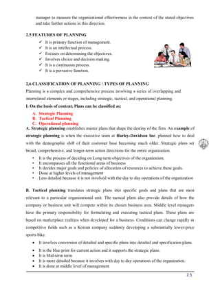 2.5
manager to measure the organizational effectiveness in the context of the stated objectives
and take further actions in this direction.
2.5 FEATURES OF PLANNING
 It is primary function of management.
 It is an intellectual process.
 Focuses on determining the objectives.
 Involves choice and decision making.
 It is a continuous process.
 It is a pervasive function.
2.6 CLASSIFICATION OF PLANNING / TYPES OF PLANNING
Planning is a complex and comprehensive process involving a series of overlapping and
interrelated elements or stages, including strategic, tactical, and operational planning.
I. On the basis of content, Plans can be classified as:
A. Strategic Planning
B. Tactical Planning
C. Operational planning
A. Strategic planning establishes master plans that shape the destiny of the firm. An example of
strategic planning is when the executive team at Harley-Davidson Inc. planned how to deal
with the demographic shift of their customer base becoming much older. Strategic plans set
broad, comprehensive, and longer-term action directions for the entire organization.
• It is the process of deciding on Long-term objectives of the organization.
• It encompasses all the functional areas of business
• It decides major goals and policies of allocation of resources to achieve these goals.
• Done at higher levels of management
• Less detailed because it is not involved with the day to day operations of the organization
B. Tactical planning translates strategic plans into specific goals and plans that are most
relevant to a particular organizational unit. The tactical plans also provide details of how the
company or business unit will compete within its chosen business area. Middle level managers
have the primary responsibility for formulating and executing tactical plans. These plans are
based on marketplace realities when developed for a business. Conditions can change rapidly in
competitive fields such as a Korean company suddenly developing a substantially lower-price
sports bike.
 It involves conversion of detailed and specific plans into detailed and specification plans.
 It is the blue print for current action and it supports the strategic plans.
 It is Mid-term term
 It is more detailed because it involves with day to day operations of the organization.
 It is done at middle level of management
 