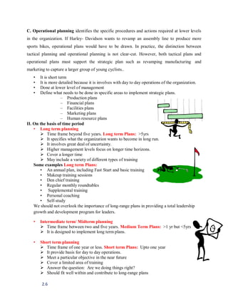 2.6
C. Operational planning identifies the specific procedures and actions required at lower levels
in the organization. If Harley- Davidson wants to revamp an assembly line to produce more
sports bikes, operational plans would have to be drawn. In practice, the distinction between
tactical planning and operational planning is not clear-cut. However, both tactical plans and
operational plans must support the strategic plan such as revamping manufacturing and
marketing to capture a larger group of young cyclists..
• It is short term
• It is more detailed because it is involves with day to day operations of the organization.
• Done at lower level of management
• Define what needs to be done in specific areas to implement strategic plans.
– Production plans
– Financial plans
– Facilities plans
– Marketing plans
– Human resource plans
II. On the basis of time period
• Long term planning
 Time frame beyond five years. Long term Plans: >5yrs
 It specifies what the organization wants to become in long run.
 It involves great deal of uncertainty.
 Higher management levels focus on longer time horizons.
 Cover a longer time
 May include a variety of different types of training
Some examples Long term Plans:
• An annual plan, including Fast Start and basic training
• Makeup training sessions
• Den chief training
• Regular monthly roundtables
• Supplemental training
• Personal coaching
• Self-study
We should not overlook the importance of long-range plans in providing a total leadership
growth and development program for leaders.
• Intermediate term/ Midterm planning
 Time frame between two and five years. Medium Term Plans: >1 yr but <5yrs
 It is designed to implement long term plans.
• Short term planning
 Time frame of one year or less. Short term Plans: Upto one year
 It provide basis for day to day operations.
 Meet a particular objective in the near future
 Cover a limited area of training
 Answer the question: Are we doing things right?
 Should fit well within and contribute to long-range plans
 