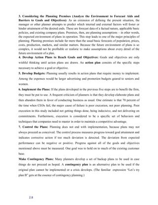 2.8
3. Considering the Planning Premises (Analyze the Environment to Forecast Aids and
Barriers to Goals and Objectives): As an extension of defining the present situation, the
manager or other planner attempts to predict which internal and external factors will foster or
hinder attainment of the desired ends. These are forecast data of a factual nature, applicable basic
policies, and existing company plans. Premises, then, are planning assumptions – in other words,
the expected environment of plans in operation. This step leads to one of the major principles of
planning. Planning premises include far more than the usual basic forecasts of population, prices,
costs, production, markets, and similar matters. Because the future environment of plans is so
complex, it would not be profitable or realistic to make assumptions about every detail of the
future environment of a plan.
4. Develop Action Plans to Reach Goals and Objectives: Goals and objectives are only
wishful thinking until action plans are drawn. An action plan consists of the specific steps
necessary to achieve a goal or objective.
5. Develop Budgets: Planning usually results in action plans that require money to implement.
Among the expenses would be larger advertising and promotion budgets geared to seniors and
women.
6. Implement the Plans: If the plans developed in the previous five steps are to benefit the firm,
they must be put to use. A frequent criticism of planners is that they develop elaborate plans and
then abandon them in favor of conducting business as usual. One estimate is that 70 percent of
the time when CEOs fail, the major cause of failure is poor execution, not poor planning. Poor
execution in this study included not getting things done, being indecisive, and not delivering on
commitments. Furthermore, execution is considered to be a specific set of behaviors and
techniques that companies need to master in order to maintain a competitive advantage.
7. Control the Plans: Planning does not end with implementation, because plans may not
always proceed as conceived. The control process measures progress toward goal attainment and
indicates corrective action if too much deviation is detected. The deviation from expected
performance can be negative or positive. Progress against all of the goals and objectives
mentioned above must be measured. One goal was to hold on to much of the existing customer
base.
Make Contingency Plans: Many planners develop a set of backup plans to be used in case
things do not proceed as hoped. A contingency plan is an alternative plan to be used if the
original plan cannot be implemented or a crisis develops. (The familiar expression “Let’s try
plan B” gets at the essence of contingency planning.)
 