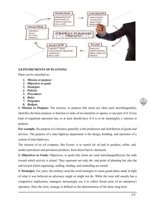 2.9
2.8 INSTRUMENTS OF PLANNING
Plans can be classified as:
1. Mission or purpose
2. Objectives or goals
3. Strategies
4. Policies
5. Procedures
6. Rules
7. Programs
8. Budgets
1. Mission or Purpose: The mission, or purpose (the terms are often used interchangeably),
identifies the basic purpose or function or tasks of an enterprise or agency or any part of it. Every
kind of organized operation has, or at least should have if it is to be meaningful, a mission or
purpose.
For example, the purpose of a business generally is the production and distribution of goods and
services. The purpose of a state highway department is the design, building, and operation of a
system of state highways.
The mission of an oil company, like Exxon, is to search for oil and to produce, refine, and.
market petroleum and petroleum products, from diesel fuel to chemicals.
2. Objectives or Goals: Objectives, or goals (the terms are used interchangeably),are the ends
toward which activity is aimed. They represent not only the end point of planning but also the
end toward which organizing, staffing, leading, and controlling are aimed.
3. Strategies: For years, the military used the word strategies to mean grand plans made in light
of what it was believed an adversary might or might not do. While the term still usually has a
competitive implication, managers increasingly use it to reflect broad areas of an enterprise's
operation. Here the term, strategy is defined as the determination of the basic long-term
 