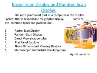 Raster Scan Display and Random Scan
Display:
The most prominent part of a computer is the display
system that is responsible for graphic display. Some of
the common types are given below:
1)
2)
3)
4)
5)
6)
Raster Scan Display
Random Scan Display
Direct View storage tube.
Flat Panel Displays
Three Dimensional Viewing Devices
Stereoscopic and Virtual Reality System
Fig : CRT used in TVs
 