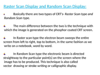 Raster Scan Display and Random Scan Display:
Basically there are two types of CRT’s- Raster Scan type and
Random Scan type.
The main difference between the two is the technique with
which the image is generated on the phosphor coated CRT screen.
In Raster scan type the electron beam sweeps the entire
screen from left to right, top to bottom, in the same fashion as we
write on a notebook, word by word.
In Random Scan type the electronic beam is directed
straightway to the particular point(s) on the screen where the
image has to be produced. This technique is also called
vector drawing or stroke writing or calligraphic display.
 