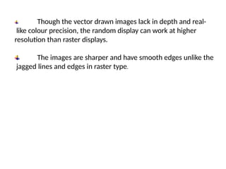 Though the vector drawn images lack in depth and real-
like colour precision, the random display can work at higher
resolution than raster displays.
The images are sharper and have smooth edges unlike the
jagged lines and edges in raster type.
 