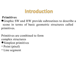 Primitives
●Graphic SW and HW provide subroutines to describe a
scene in terms of basic geometric structures called
primitives.
Primitives are combined to form
complex structures
●Simplest primitives
– Point (pixel)
– Line segment
 