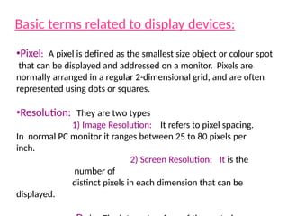 Basic terms related to display devices:
•Pixel: A pixel is defined as the smallest size object or colour spot
that can be displayed and addressed on a monitor. Pixels are
normally arranged in a regular 2-dimensional grid, and are often
represented using dots or squares.
•Resolution: They are two types
1) Image Resolution: It refers to pixel spacing.
In normal PC monitor it ranges between 25 to 80 pixels per
inch.
2) Screen Resolution: It is the
number of
distinct pixels in each dimension that can be
displayed.
 