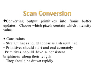 ●Converting output primitives into frame buffer
updates. Choose which pixels contain which intensity
value.
● Constraints
– Straight lines should appear as a straight line
– Primitives should start and end accurately
–Primitives should have a consistent
brightness along their length
– They should be drawn rapidly
 