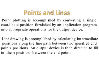 Point plotting is accomplished by converting a single
coordinate position furnished by an application program
into appropriate operations for the output device.
Line drawing is accomplished by calculating intermediate
positions along the line path between two specified end
points positions. An output device is then directed to fill
in these positions between the end points
 