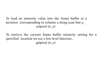 To load an intensity value into the frame buffer at a
position corresponding to column x along scan line y,
setpixel (x, y)
To retrieve the current frame buffer intensity setting for a
specified location we use a low level function ,
getpixel (x, y)
 