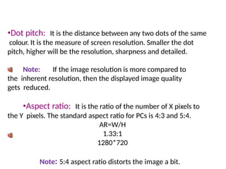 •Dot pitch: It is the distance between any two dots of the same
colour. It is the measure of screen resolution. Smaller the dot
pitch, higher will be the resolution, sharpness and detailed.
Note: If the image resolution is more compared to
the inherent resolution, then the displayed image quality
gets reduced.
•Aspect ratio: It is the ratio of the number of X pixels to
the Y pixels. The standard aspect ratio for PCs is 4:3 and 5:4.
AR=W/H
1.33:1
1280*720
Note: 5:4 aspect ratio distorts the image a bit.
 