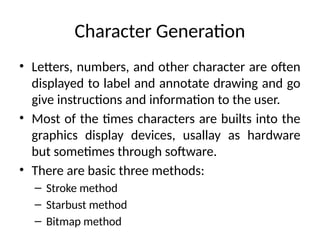 Character Generation
• Letters, numbers, and other character are often
displayed to label and annotate drawing and go
give instructions and information to the user.
• Most of the times characters are builts into the
graphics display devices, usallay as hardware
but sometimes through software.
• There are basic three methods:
– Stroke method
– Starbust method
– Bitmap method
 