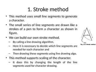 1. Stroke method
• This method uses small line segments to generate
a character.
• The small series of line segments are drawn like a
strokes of a pen to form a character as shown in
figure.
• We can build our own stroke method.
– By calling a line drawing algorithm.
– Here it is necessary to decide which line segments are
needed for each character and
– Then drawing these segments using line drawing algo.
• This method supports scaling of the character.
– It does this by changing the length of the line
segments used for character drawing.
 