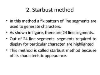 2. Starbust method
• In this method a fix pattern of line segments are
used to generate characters.
• As shown in figure, there are 24 line segments.
• Out of 24 line segments, segments required to
display for particular character, are highlighted
• This method is called starbust method because
of its characteristic appearance.
 