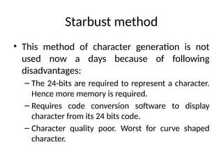 Starbust method
• This method of character generation is not
used now a days because of following
disadvantages:
– The 24-bits are required to represent a character.
Hence more memory is required.
– Requires code conversion software to display
character from its 24 bits code.
– Character quality poor. Worst for curve shaped
character.
 