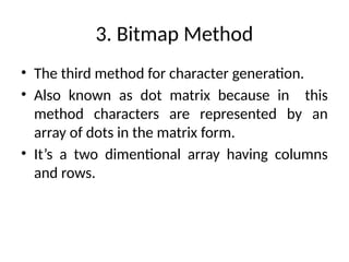 3. Bitmap Method
• The third method for character generation.
• Also known as dot matrix because in this
method characters are represented by an
array of dots in the matrix form.
• It’s a two dimentional array having columns
and rows.
 