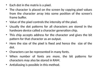 • Each dot in the matrix is a pixel.
• The character is placed on the screen by copying pixel values
from the character array into some position of the screen’s
frame buffer.
• Value of the pixel controls the intensity of the pixel.
• Usually the dot patterns for all characters are stored in the
hardware device called a character generation chip.
• This chip accepts address for the character and gives the bit
pattern for that character as an output.
• Here the size of the pixel is fixed and hence the size of the
dot.
• Characters can be represented in many fonts.
• When number of fonts are more, the bit patterns for
characters may also be stored in RAM.
• Antialiasing is possible in this method.
 
