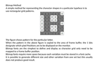 Bitmap Method
A simple method for representing the character shapes in a particular typeface is to
use rectangular grid patterns.
The figure shows pattern for the particular letter.
When the pattern in the above figure is copied to the area of frame buffer, the 1 bits
designate which pixel Positions are to be displayed on the monitor.
Bitmap fonts are the simplest to define and display as character grid only need to be
mapped to a frame buffer position.
Bitmap fonts require more space because each variation must be stored in a font cache.
It is possible to generate different size and other variation from one set but this usually
does not produce good result.
 