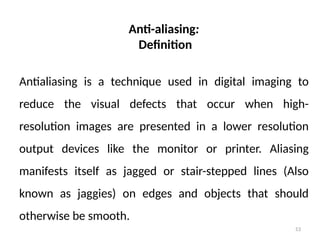 53
Anti-aliasing:
Definition
Antialiasing is a technique used in digital imaging to
reduce the visual defects that occur when high-
resolution images are presented in a lower resolution
output devices like the monitor or printer. Aliasing
manifests itself as jagged or stair-stepped lines (Also
known as jaggies) on edges and objects that should
otherwise be smooth.
 