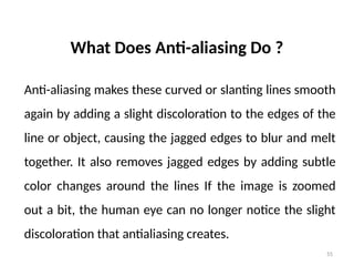 55
What Does Anti-aliasing Do ?
Anti-aliasing makes these curved or slanting lines smooth
again by adding a slight discoloration to the edges of the
line or object, causing the jagged edges to blur and melt
together. It also removes jagged edges by adding subtle
color changes around the lines If the image is zoomed
out a bit, the human eye can no longer notice the slight
discoloration that antialiasing creates.
 