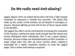 56
Do We really need Anti-aliasing?
Jaggies appear when an output device does not have a high enough
resolution to represent a smooth line correctly. The pixels that
make up the screen of the monitor are all shaped in rectangles or
squares. Because lighting up only half of one of these square pixels
is not possible.
The jagged line effect can be minimized by increasing the resolution
of the monitor, making the pixels small enough that the human eye
cannot distinguish them individually. This is not a good solution,
however, because images are displayed based on their resolution. A
single image pixel may take up many monitor pixels, making it
impossible for a higher resolution monitor to mask the jagged
edges. This is where anti-aliasing is required.
 