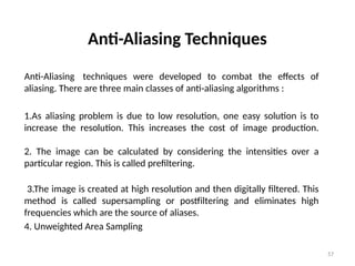 57
Anti-Aliasing Techniques
Anti-Aliasing techniques were developed to combat the effects of
aliasing. There are three main classes of anti-aliasing algorithms :
1.As aliasing problem is due to low resolution, one easy solution is to
increase the resolution. This increases the cost of image production.
2. The image can be calculated by considering the intensities over a
particular region. This is called prefiltering.
3.The image is created at high resolution and then digitally filtered. This
method is called supersampling or postfiltering and eliminates high
frequencies which are the source of aliases.
4. Unweighted Area Sampling
 