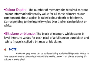 •Colour Depth: The number of memory bits required to store
colour information(intensity value for all three primary colour
component) about a pixel is called colour depth or bit depth.
Corresponding to the intensity value 0 or 1,pixel can be black or
white.
•Bit plane or bitmap: The block of memory which stores bi-
level intensity values for each pixel of a full screen pure black and
white image is called a bit map or bit plane.
NOTE:
Colour or grey levels can be achieved using additional bit planes. Hence n-
bits per pixel means colour depth=n and it is a collection of n bit planes allowing 2^n
colours at every pixel.
 