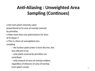66
Anti-Aliasing : Unweighted Area
Sampling (Continues)
• Set each pixel’s intensity value
proportional to its area of overlap covered
by primitive
• Note more than one pixel/column for lines
of 0<slope<1
• This is a form of unweighted area
sampling
– the further pixel center is from the line, the
less influent it has
– only pixels covered by primitive can
contribute
– only amount of area of overlap matters,
regardless of distance of area of overlap
from pixel’s center
 