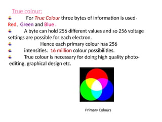 For True Colour three bytes of information is used-
Red, Green and Blue .
A byte can hold 256 different values and so 256 voltage
settings are possible for each electron.
Hence each primary colour has 256
intensities. 16 million colour possibilities.
True colour is necessary for doing high quality photo-
editing, graphical design etc.
Primary Colours
True colour:
 