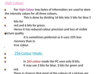 For High Colour two bytes of information are used to store
the intensity values for all three colours.
This is done by dividing 16 bits into 5 bits for blue 5
bits for
red and 6 bits for green.
Hence it has reduced colour precision and loss of visible
picture quality.
It is sometimes preferred as it uses 33% less
memory than in
true colour.
256-Colour Mode:
In 265-colour mode the PC uses only 8 bits.
It may use 2 bits for blue, 3 bits for green and
red.
High Colour:
 