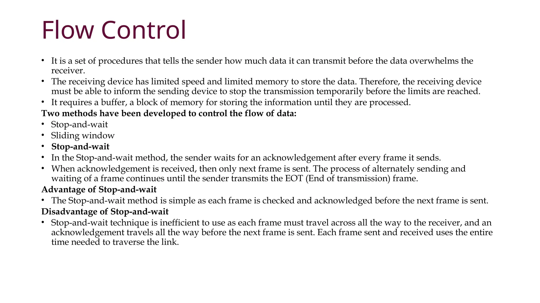 Flow Control
• It is a set of procedures that tells the sender how much data it can transmit before the data overwhelms the
receiver.
• The receiving device has limited speed and limited memory to store the data. Therefore, the receiving device
must be able to inform the sending device to stop the transmission temporarily before the limits are reached.
• It requires a buffer, a block of memory for storing the information until they are processed.
Two methods have been developed to control the flow of data:
• Stop-and-wait
• Sliding window
• Stop-and-wait
• In the Stop-and-wait method, the sender waits for an acknowledgement after every frame it sends.
• When acknowledgement is received, then only next frame is sent. The process of alternately sending and
waiting of a frame continues until the sender transmits the EOT (End of transmission) frame.
Advantage of Stop-and-wait
• The Stop-and-wait method is simple as each frame is checked and acknowledged before the next frame is sent.
Disadvantage of Stop-and-wait
• Stop-and-wait technique is inefficient to use as each frame must travel across all the way to the receiver, and an
acknowledgement travels all the way before the next frame is sent. Each frame sent and received uses the entire
time needed to traverse the link.
 
