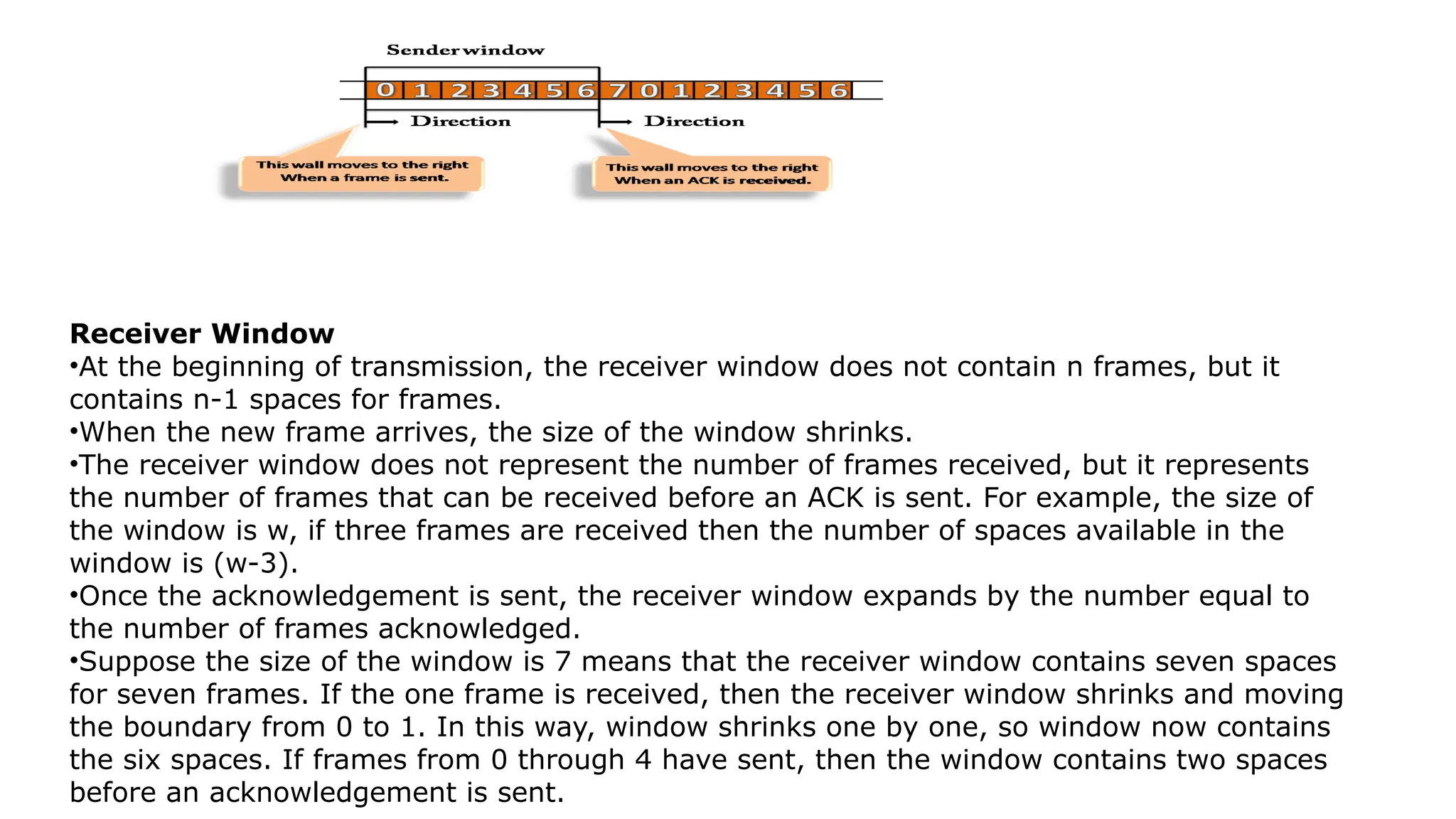 Receiver Window
•At the beginning of transmission, the receiver window does not contain n frames, but it
contains n-1 spaces for frames.
•When the new frame arrives, the size of the window shrinks.
•The receiver window does not represent the number of frames received, but it represents
the number of frames that can be received before an ACK is sent. For example, the size of
the window is w, if three frames are received then the number of spaces available in the
window is (w-3).
•Once the acknowledgement is sent, the receiver window expands by the number equal to
the number of frames acknowledged.
•Suppose the size of the window is 7 means that the receiver window contains seven spaces
for seven frames. If the one frame is received, then the receiver window shrinks and moving
the boundary from 0 to 1. In this way, window shrinks one by one, so window now contains
the six spaces. If frames from 0 through 4 have sent, then the window contains two spaces
before an acknowledgement is sent.
 